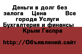 Деньги в долг без залога  › Цена ­ 100 - Все города Услуги » Бухгалтерия и финансы   . Крым,Гаспра